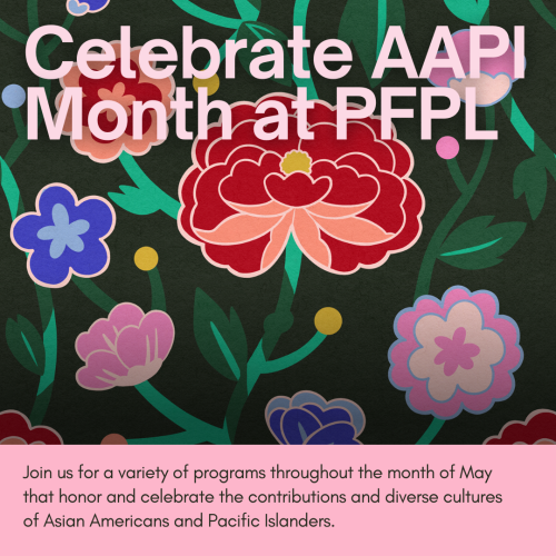 Celebrate AAPI MONTH AT PFPL: Join us for a variety of programs throughout the month of May that honor and celebrate the contributions and diverse cultures of Asian Americans and Pacific Islanders.